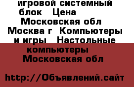 игровой системный блок › Цена ­ 1 000 - Московская обл., Москва г. Компьютеры и игры » Настольные компьютеры   . Московская обл.